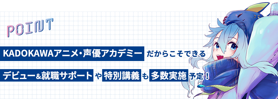 POINT　KADOKAWAアニメ・声優アカデミーだからこそできるデビュー＆就職サポートや特別講義も多数実施予定！